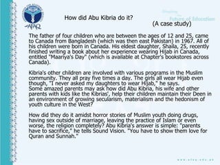 How did Abu Kibria do it?
(A case study)
The father of four children who are between the ages of 12 and 25, came
to Canada from Bangladesh (which was then east Pakistan) in 1967. All of
his children were born in Canada. His eldest daughter, Shaila, 25, recently
finished writing a book about her experience wearing Hijab in Canada,
entitled "Maariya's Day" (which is available at Chapter's bookstores across
Canada).
Kibria's other children are involved with various programs in the Muslim
community. They all pray five times a day. The girls all wear Hijab even
though, "I never asked my daughters to wear Hijab," he says.
Some amazed parents may ask how did Abu Kibria, his wife and other
parents with kids like the Kibrias', help their children maintain their Deen in
an environment of growing secularism, materialism and the hedonism of
youth culture in the West?
How did they do it amidst horror stories of Muslim youth doing drugs,
having sex outside of marriage, leaving the practice of Islam or even
worse, the religion completely? Abu Kibria's answer is simple: "parents
have to sacrifice," he tells Sound Vision. "You have to show them love for
Quran and Sunnah."
 