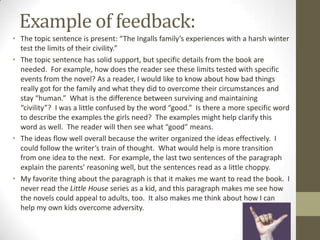 Example of feedback:
• The topic sentence is present: “The Ingalls family’s experiences with a harsh winter
  test the limits of their civility.”
• The topic sentence has solid support, but specific details from the book are
  needed. For example, how does the reader see these limits tested with specific
  events from the novel? As a reader, I would like to know about how bad things
  really got for the family and what they did to overcome their circumstances and
  stay “human.” What is the difference between surviving and maintaining
  “civility”? I was a little confused by the word “good.” Is there a more specific word
  to describe the examples the girls need? The examples might help clarify this
  word as well. The reader will then see what “good” means.
• The ideas flow well overall because the writer organized the ideas effectively. I
  could follow the writer’s train of thought. What would help is more transition
  from one idea to the next. For example, the last two sentences of the paragraph
  explain the parents’ reasoning well, but the sentences read as a little choppy.
• My favorite thing about the paragraph is that it makes me want to read the book. I
  never read the Little House series as a kid, and this paragraph makes me see how
  the novels could appeal to adults, too. It also makes me think about how I can
  help my own kids overcome adversity.
 