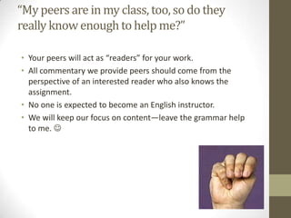 “My peers are in my class, too, so do they
really know enough to help me?”

• Your peers will act as “readers” for your work.
• All commentary we provide peers should come from the
  perspective of an interested reader who also knows the
  assignment.
• No one is expected to become an English instructor.
• We will keep our focus on content—leave the grammar help
  to me. 
 