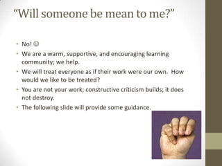 “Will someone be mean to me?”

• No! 
• We are a warm, supportive, and encouraging learning
  community; we help.
• We will treat everyone as if their work were our own. How
  would we like to be treated?
• You are not your work; constructive criticism builds; it does
  not destroy.
• The following slide will provide some guidance.
 