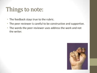 Things to note:
• The feedback stays true to the rubric.
• The peer reviewer is careful to be constructive and supportive.
• The words the peer reviewer uses address the work and not
  the writer.
 
