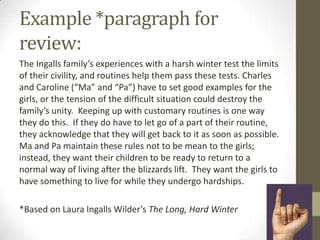 Example *paragraph for
review:
The Ingalls family’s experiences with a harsh winter test the limits
of their civility, and routines help them pass these tests. Charles
and Caroline (“Ma” and “Pa”) have to set good examples for the
girls, or the tension of the difficult situation could destroy the
family’s unity. Keeping up with customary routines is one way
they do this. If they do have to let go of a part of their routine,
they acknowledge that they will get back to it as soon as possible.
Ma and Pa maintain these rules not to be mean to the girls;
instead, they want their children to be ready to return to a
normal way of living after the blizzards lift. They want the girls to
have something to live for while they undergo hardships.

*Based on Laura Ingalls Wilder’s The Long, Hard Winter
 