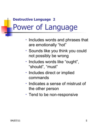 Destructive Language   2 Power of Language Includes words and phrases that are emotionally “hot” Sounds like you think you could not possibly be wrong Includes words like “ought”, “should”, “must” Includes direct or implied commands Indicates a sense of mistrust of the other person Tend to be non-responsive 