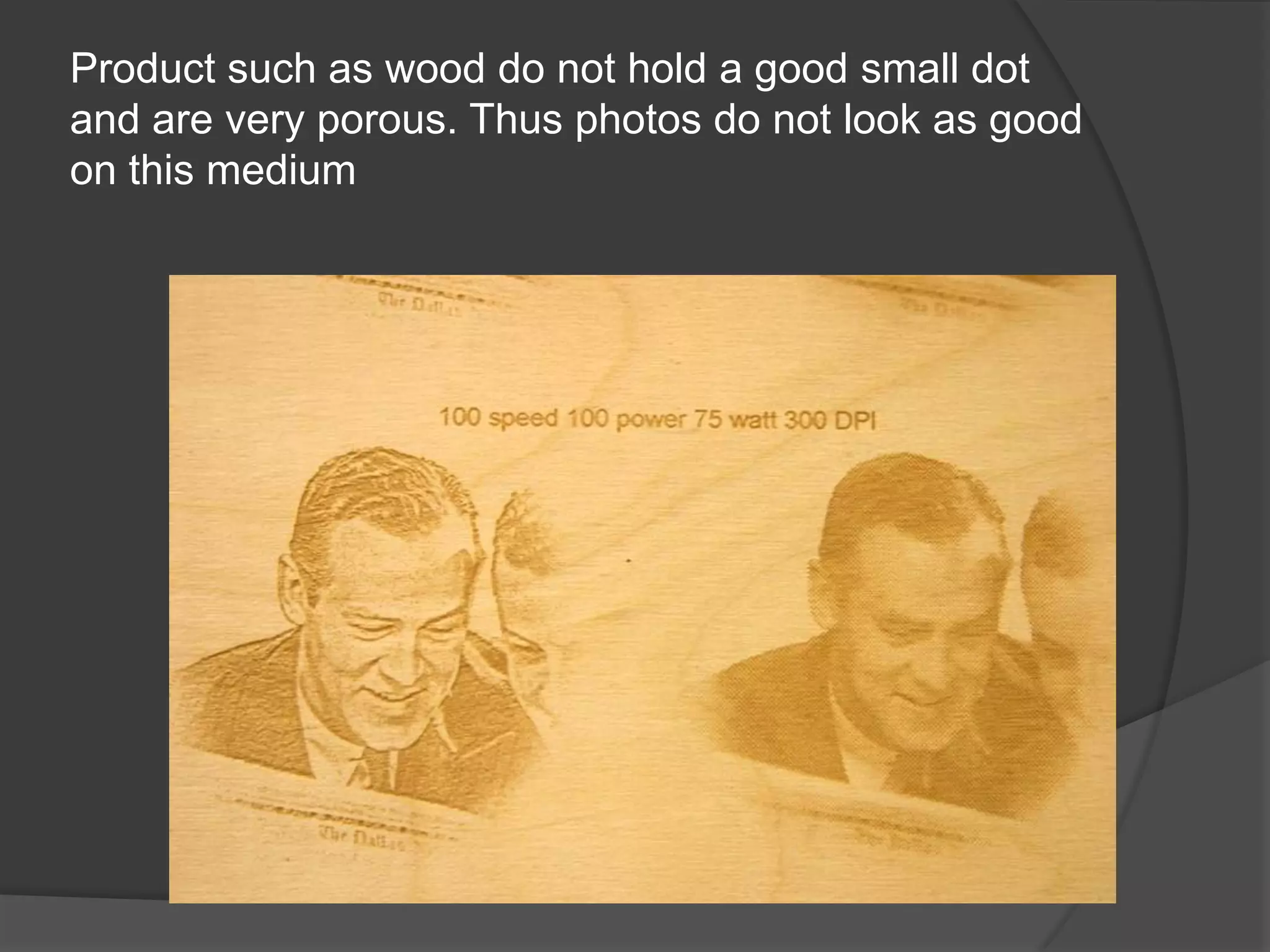 Product such as wood do not hold a good small dot
and are very porous. Thus photos do not look as good
on this medium
 