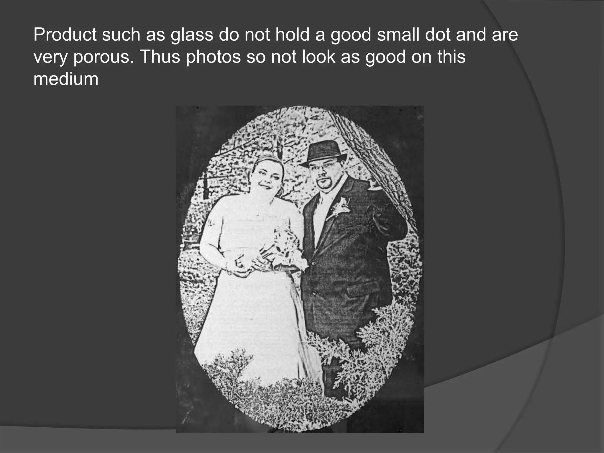 Product such as glass do not hold a good small dot and are
very porous. Thus photos so not look as good on this
medium
 