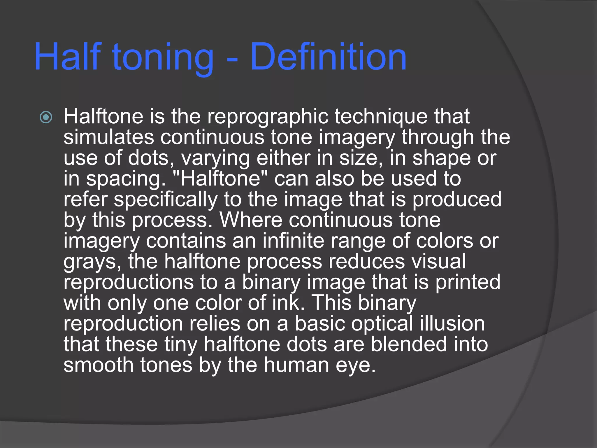 Half toning - Definition
   Halftone is the reprographic technique that
    simulates continuous tone imagery through the
    use of dots, varying either in size, in shape or
    in spacing. "Halftone" can also be used to
    refer specifically to the image that is produced
    by this process. Where continuous tone
    imagery contains an infinite range of colors or
    grays, the halftone process reduces visual
    reproductions to a binary image that is printed
    with only one color of ink. This binary
    reproduction relies on a basic optical illusion
    that these tiny halftone dots are blended into
    smooth tones by the human eye.
 