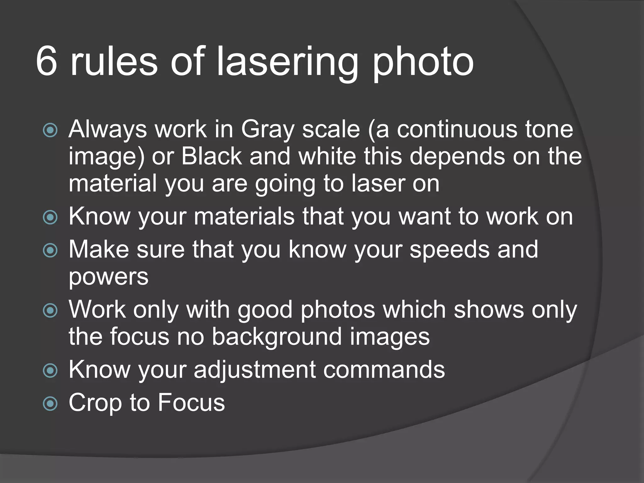 6 rules of lasering photo
   Always work in Gray scale (a continuous tone
    image) or Black and white this depends on the
    material you are going to laser on
   Know your materials that you want to work on
   Make sure that you know your speeds and
    powers
   Work only with good photos which shows only
    the focus no background images
   Know your adjustment commands
   Crop to Focus
 