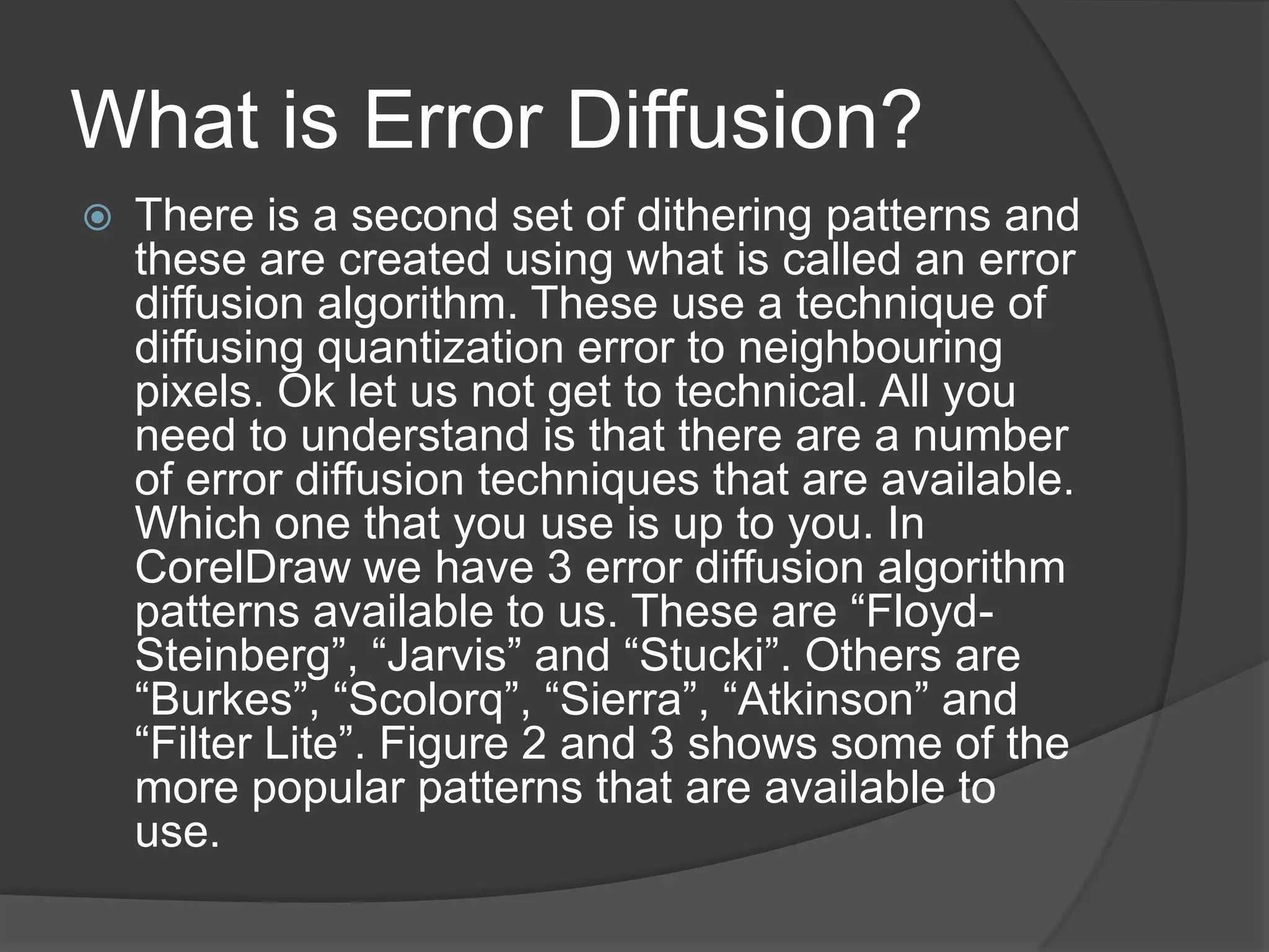What is Error Diffusion?
   There is a second set of dithering patterns and
    these are created using what is called an error
    diffusion algorithm. These use a technique of
    diffusing quantization error to neighbouring
    pixels. Ok let us not get to technical. All you
    need to understand is that there are a number
    of error diffusion techniques that are available.
    Which one that you use is up to you. In
    CorelDraw we have 3 error diffusion algorithm
    patterns available to us. These are “Floyd-
    Steinberg”, “Jarvis” and “Stucki”. Others are
    “Burkes”, “Scolorq”, “Sierra”, “Atkinson” and
    “Filter Lite”. Figure 2 and 3 shows some of the
    more popular patterns that are available to
    use.
 
