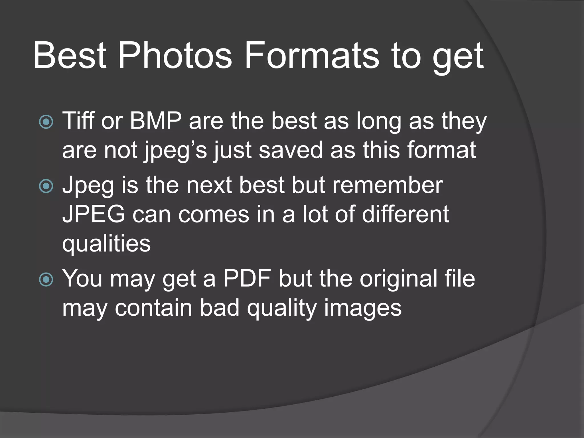 Best Photos Formats to get
 Tiff or BMP are the best as long as they
  are not jpeg’s just saved as this format
 Jpeg is the next best but remember
  JPEG can comes in a lot of different
  qualities
 You may get a PDF but the original file
  may contain bad quality images
 