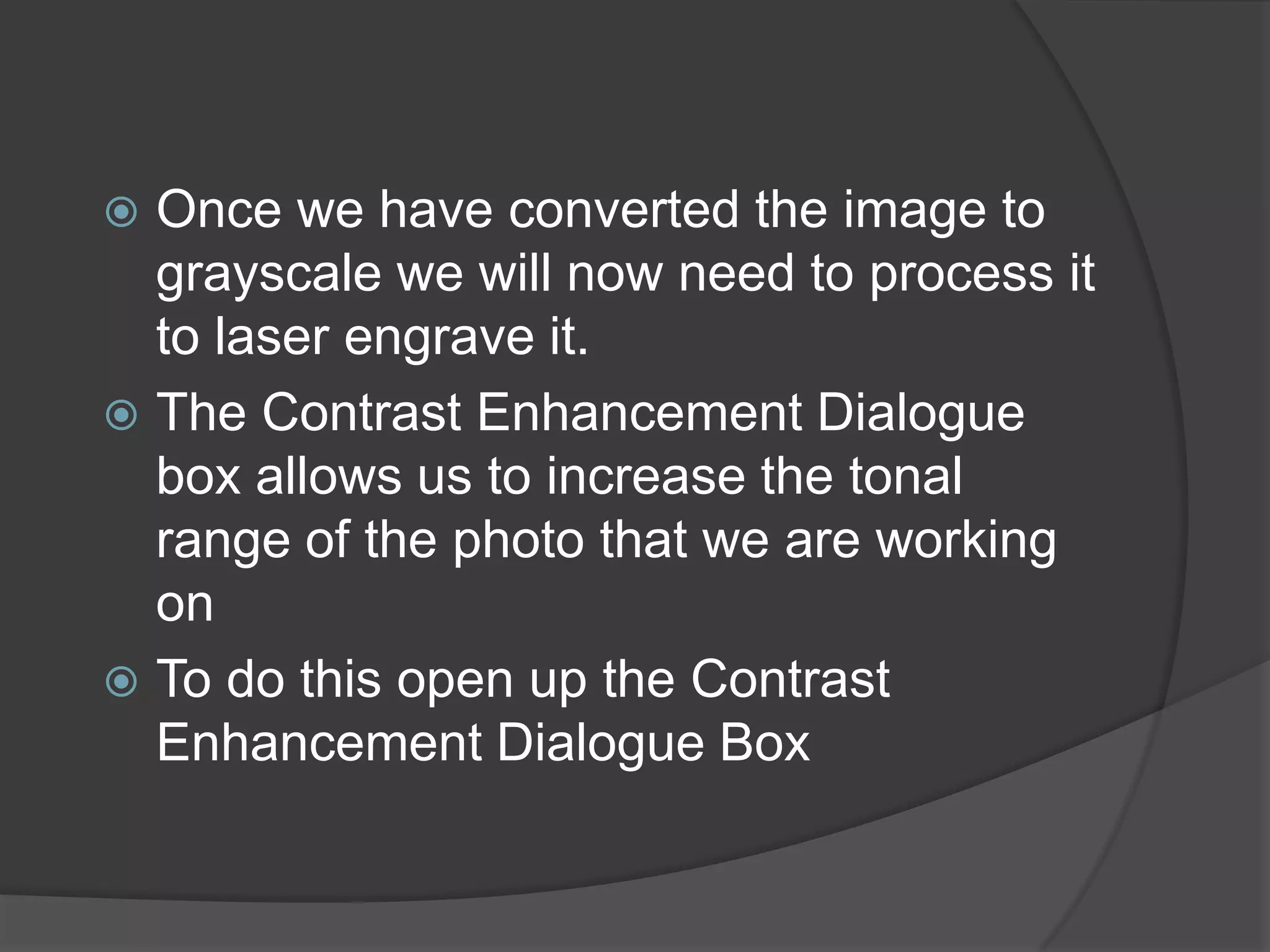  Once we have converted the image to
  grayscale we will now need to process it
  to laser engrave it.
 The Contrast Enhancement Dialogue
  box allows us to increase the tonal
  range of the photo that we are working
  on
 To do this open up the Contrast
  Enhancement Dialogue Box
 