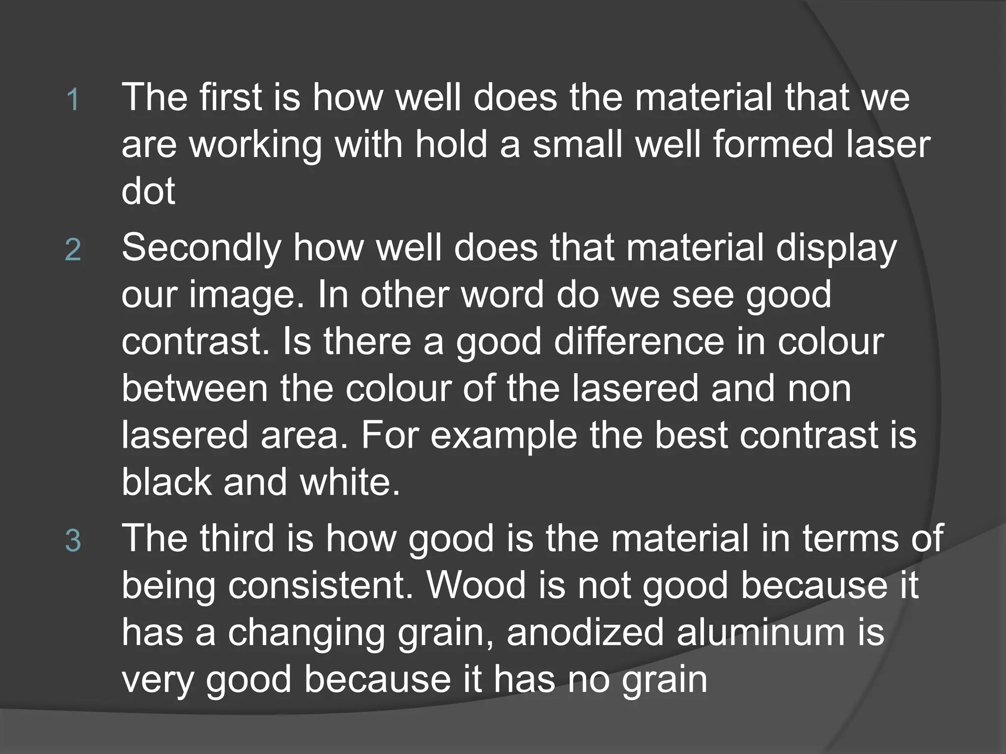 1   The first is how well does the material that we
    are working with hold a small well formed laser
    dot
2   Secondly how well does that material display
    our image. In other word do we see good
    contrast. Is there a good difference in colour
    between the colour of the lasered and non
    lasered area. For example the best contrast is
    black and white.
3   The third is how good is the material in terms of
    being consistent. Wood is not good because it
    has a changing grain, anodized aluminum is
    very good because it has no grain
 