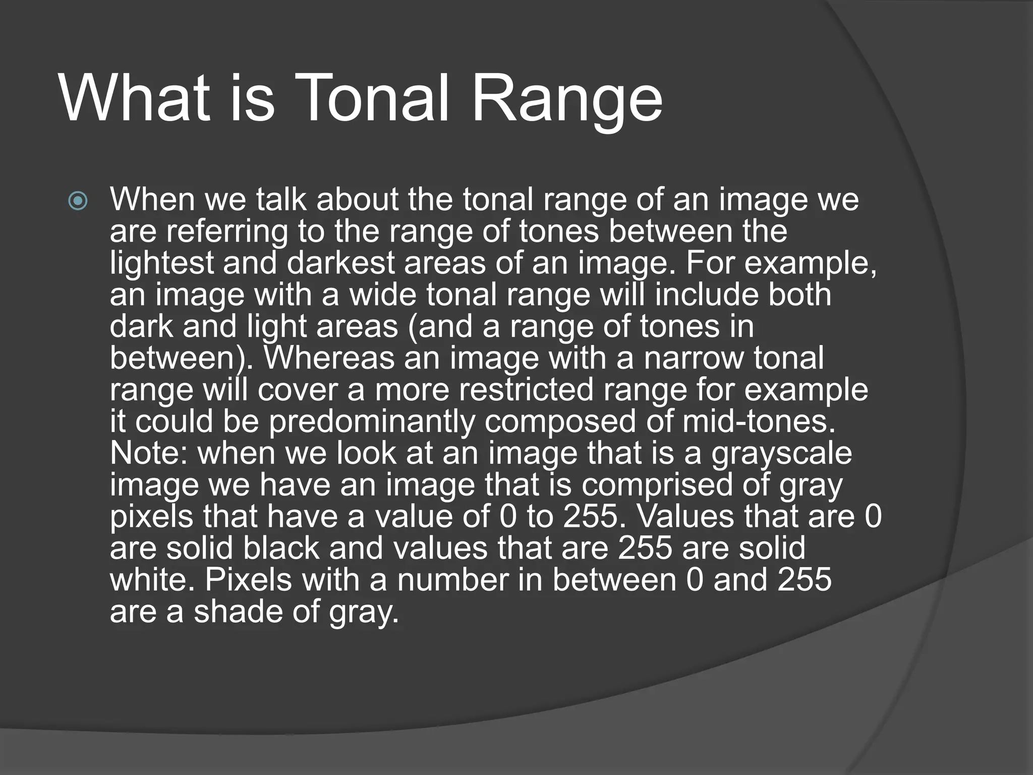 What is Tonal Range
   When we talk about the tonal range of an image we
    are referring to the range of tones between the
    lightest and darkest areas of an image. For example,
    an image with a wide tonal range will include both
    dark and light areas (and a range of tones in
    between). Whereas an image with a narrow tonal
    range will cover a more restricted range for example
    it could be predominantly composed of mid-tones.
    Note: when we look at an image that is a grayscale
    image we have an image that is comprised of gray
    pixels that have a value of 0 to 255. Values that are 0
    are solid black and values that are 255 are solid
    white. Pixels with a number in between 0 and 255
    are a shade of gray.
 