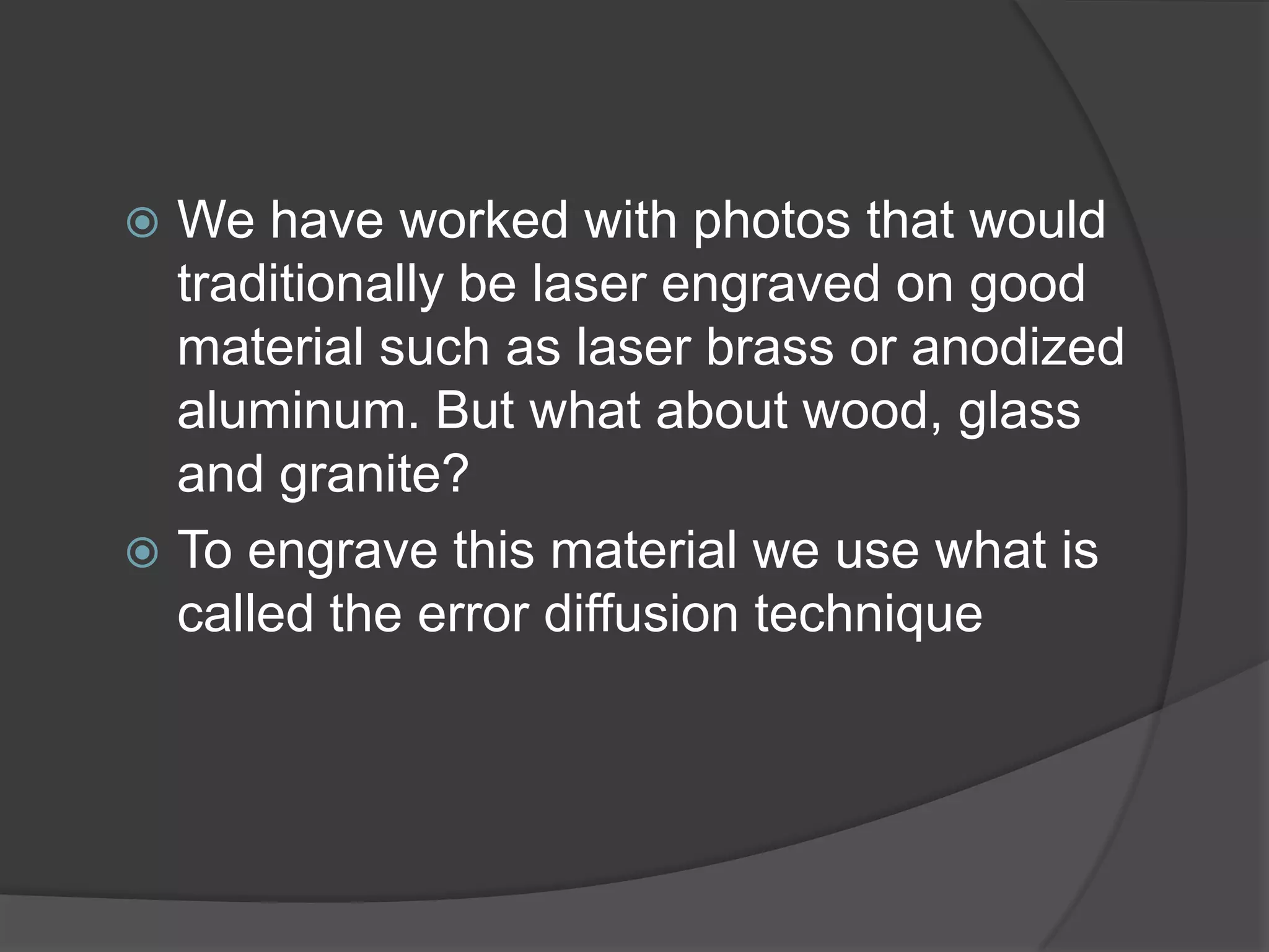  We have worked with photos that would
  traditionally be laser engraved on good
  material such as laser brass or anodized
  aluminum. But what about wood, glass
  and granite?
 To engrave this material we use what is
  called the error diffusion technique
 