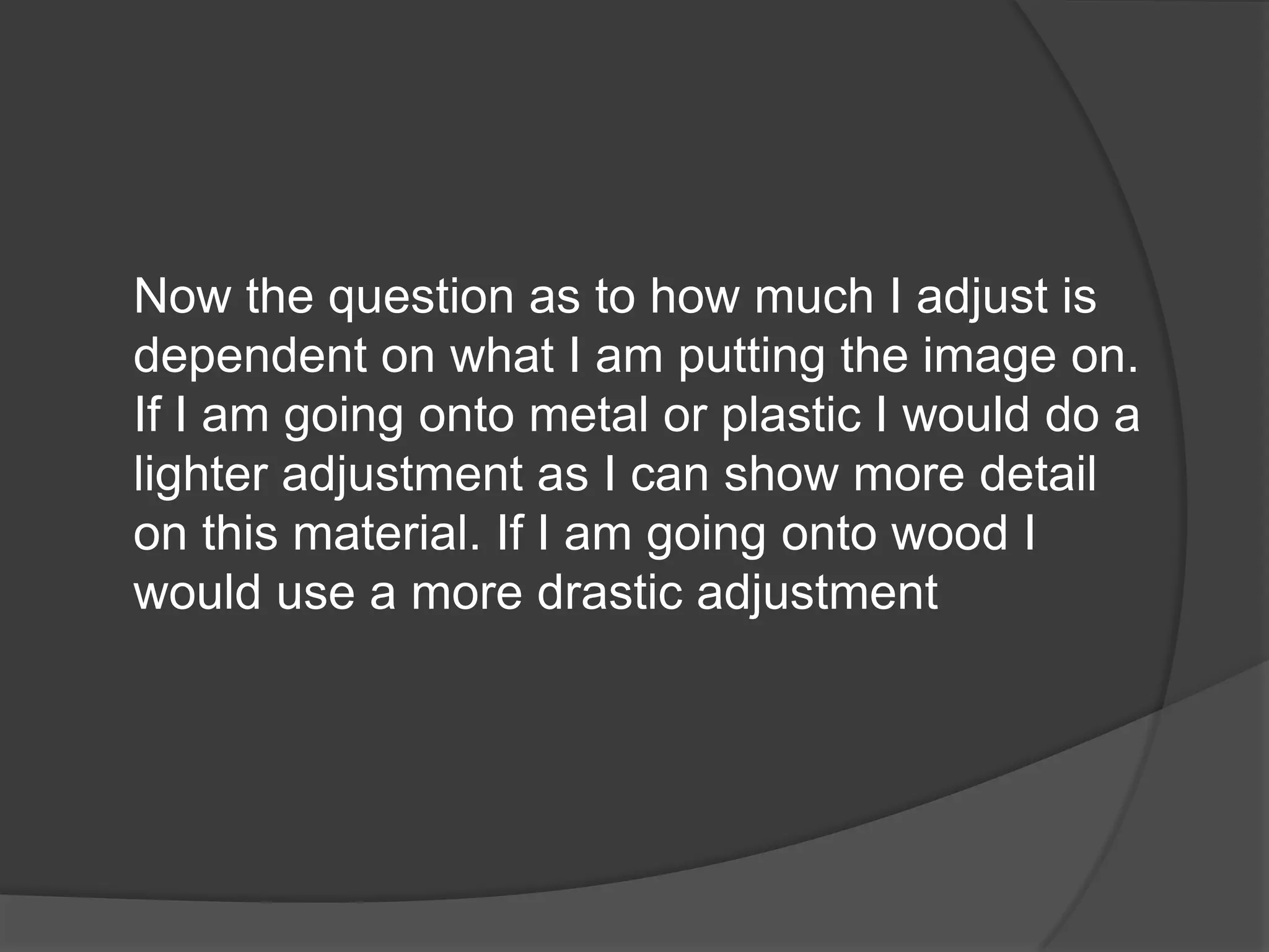 Now the question as to how much I adjust is
dependent on what I am putting the image on.
If I am going onto metal or plastic I would do a
lighter adjustment as I can show more detail
on this material. If I am going onto wood I
would use a more drastic adjustment
 