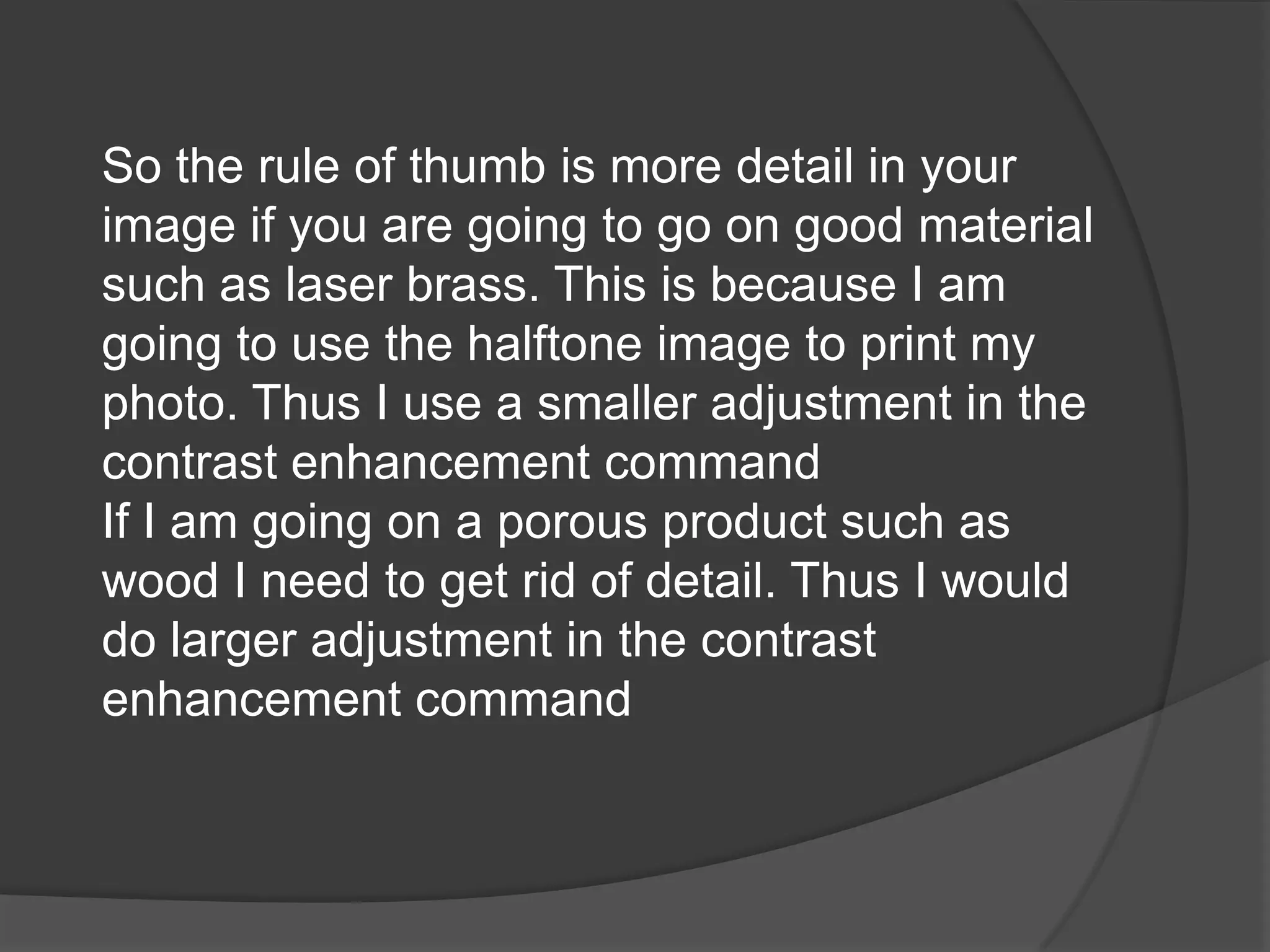 So the rule of thumb is more detail in your
image if you are going to go on good material
such as laser brass. This is because I am
going to use the halftone image to print my
photo. Thus I use a smaller adjustment in the
contrast enhancement command
If I am going on a porous product such as
wood I need to get rid of detail. Thus I would
do larger adjustment in the contrast
enhancement command
 