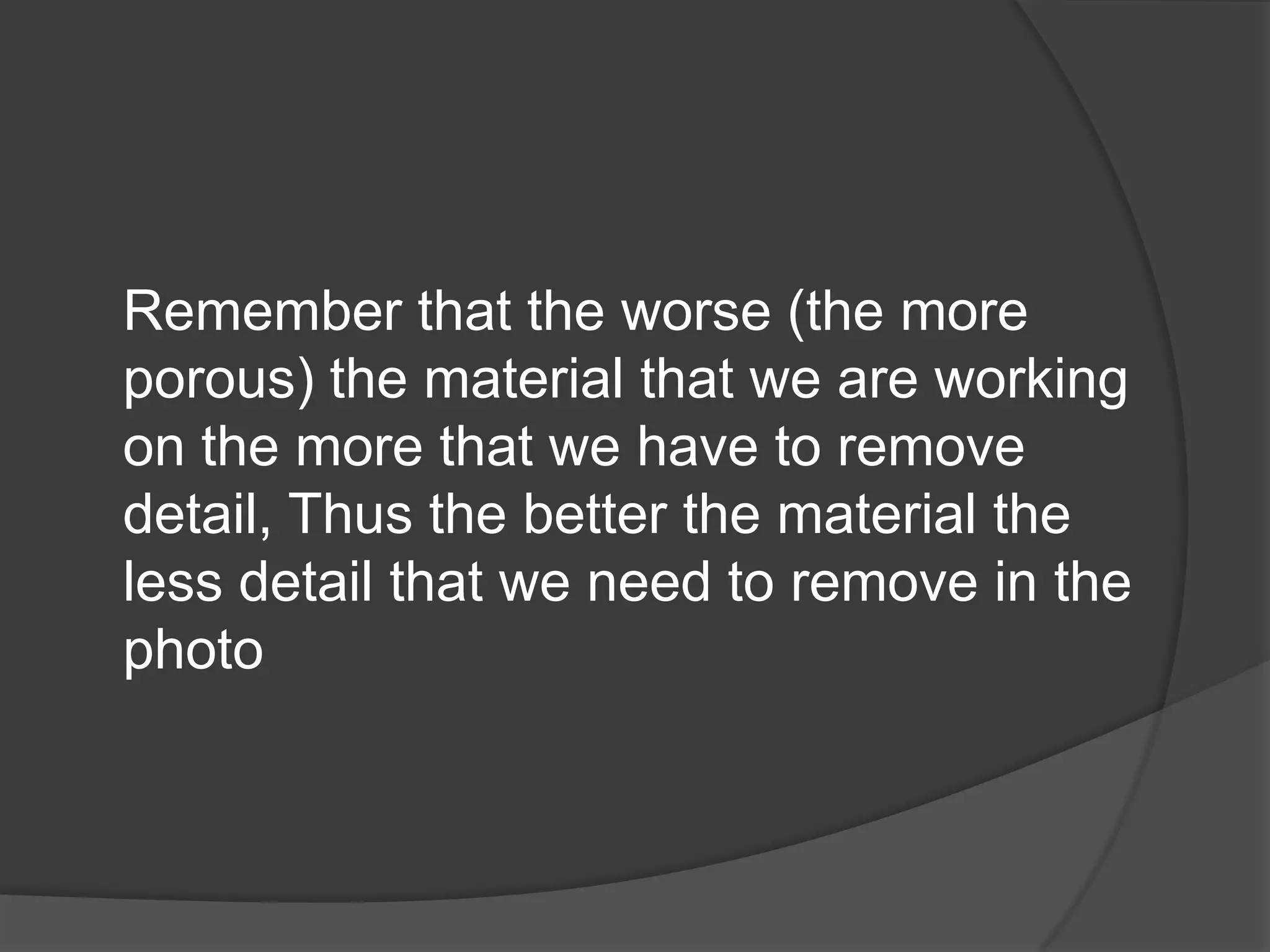 Remember that the worse (the more
porous) the material that we are working
on the more that we have to remove
detail, Thus the better the material the
less detail that we need to remove in the
photo
 