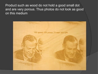 Product such as wood do not hold a good small dot
and are very porous. Thus photos do not look as good
on this medium
 