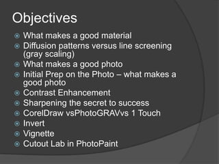 Objectives
   What makes a good material
   Diffusion patterns versus line screening
    (gray scaling)
   What makes a good photo
   Initial Prep on the Photo – what makes a
    good photo
   Contrast Enhancement
   Sharpening the secret to success
   CorelDraw vsPhotoGRAVvs 1 Touch
   Invert
   Vignette
   Cutout Lab in PhotoPaint
 