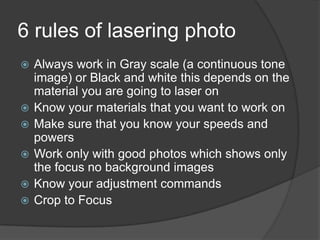 6 rules of lasering photo
   Always work in Gray scale (a continuous tone
    image) or Black and white this depends on the
    material you are going to laser on
   Know your materials that you want to work on
   Make sure that you know your speeds and
    powers
   Work only with good photos which shows only
    the focus no background images
   Know your adjustment commands
   Crop to Focus
 