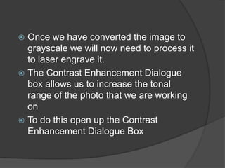  Once we have converted the image to
  grayscale we will now need to process it
  to laser engrave it.
 The Contrast Enhancement Dialogue
  box allows us to increase the tonal
  range of the photo that we are working
  on
 To do this open up the Contrast
  Enhancement Dialogue Box
 