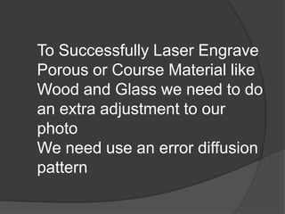 To Successfully Laser Engrave
Porous or Course Material like
Wood and Glass we need to do
an extra adjustment to our
photo
We need use an error diffusion
pattern
 