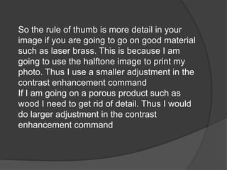 So the rule of thumb is more detail in your
image if you are going to go on good material
such as laser brass. This is because I am
going to use the halftone image to print my
photo. Thus I use a smaller adjustment in the
contrast enhancement command
If I am going on a porous product such as
wood I need to get rid of detail. Thus I would
do larger adjustment in the contrast
enhancement command
 
