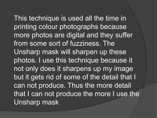 This technique is used all the time in
printing colour photographs because
more photos are digital and they suffer
from some sort of fuzziness. The
Unsharp mask will sharpen up these
photos. I use this technique because it
not only does it sharpens up my image
but it gets rid of some of the detail that I
can not produce. Thus the more detail
that I can not produce the more I use the
Unsharp mask
 