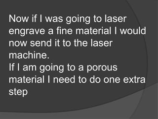 Now if I was going to laser
engrave a fine material I would
now send it to the laser
machine.
If I am going to a porous
material I need to do one extra
step
 