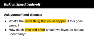 Ask yourself and discuss:
● What’s the worst thing that could happen if this goes
wrong?
● How much time and eﬀort should we invest to reduce
uncertainty?
Risk vs. Speed trade-off
 