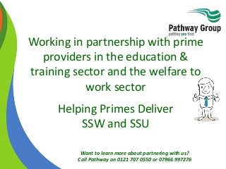 Want to learn more about partnering with us?
Call Pathway on 0121 707 0550 or 07966 997276
Working in partnership with prime
providers in the education &
training sector and the welfare to
work sector
Helping Primes Deliver
SSW and SSU
 