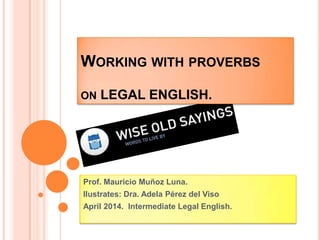 WORKING WITH PROVERBS
ON LEGAL ENGLISH.
Prof. Mauricio Muñoz Luna.
Ilustrates: Dra. Adela Pérez del Viso
April 2014. Intermediate Legal English.
 