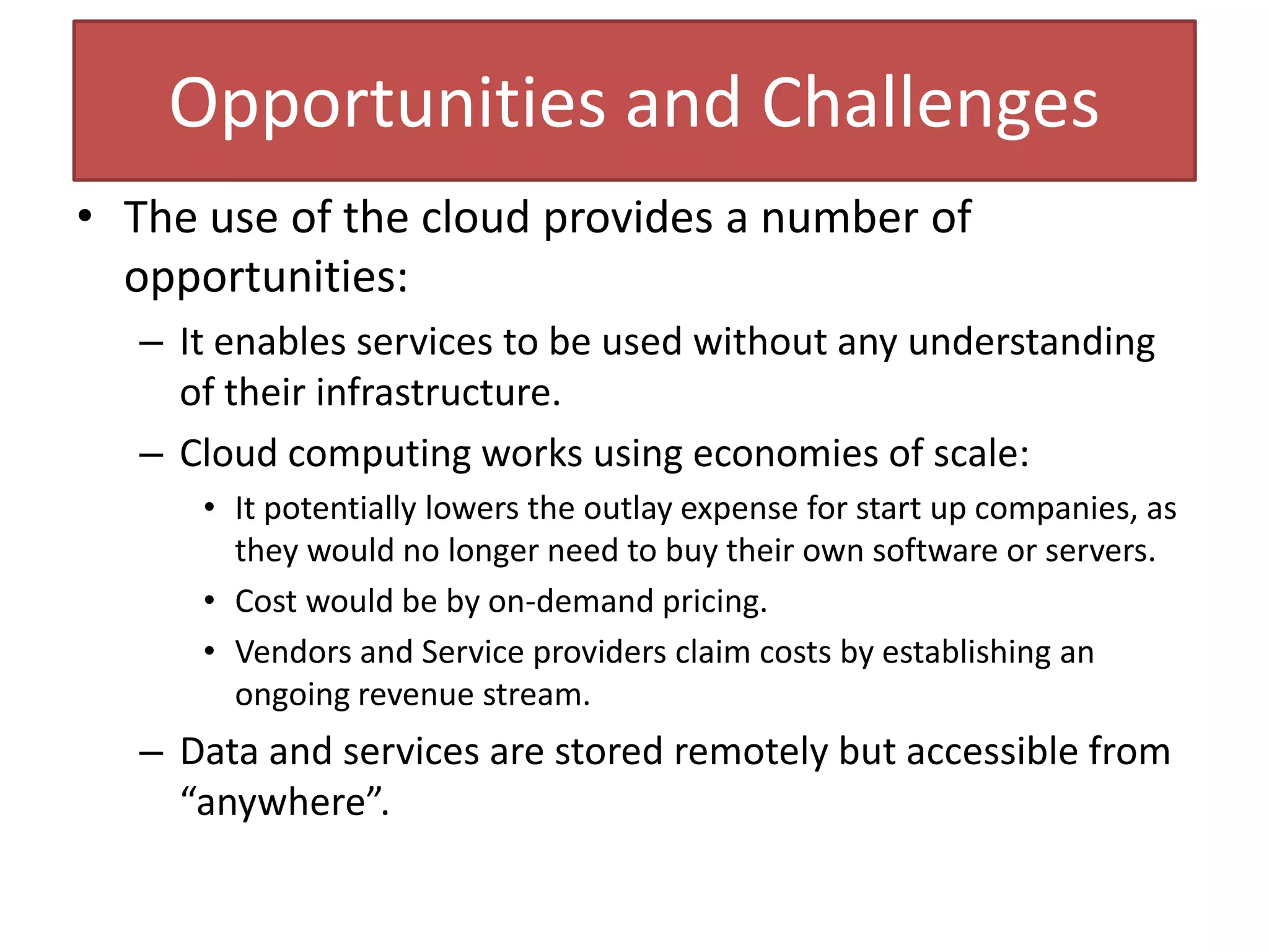 Opportunities and Challenges
• The use of the cloud provides a number of
opportunities:
– It enables services to be used without any understanding
of their infrastructure.
– Cloud computing works using economies of scale:
• It potentially lowers the outlay expense for start up companies, as
they would no longer need to buy their own software or servers.
• Cost would be by on-demand pricing.
• Vendors and Service providers claim costs by establishing an
ongoing revenue stream.
– Data and services are stored remotely but accessible from
“anywhere”.
 