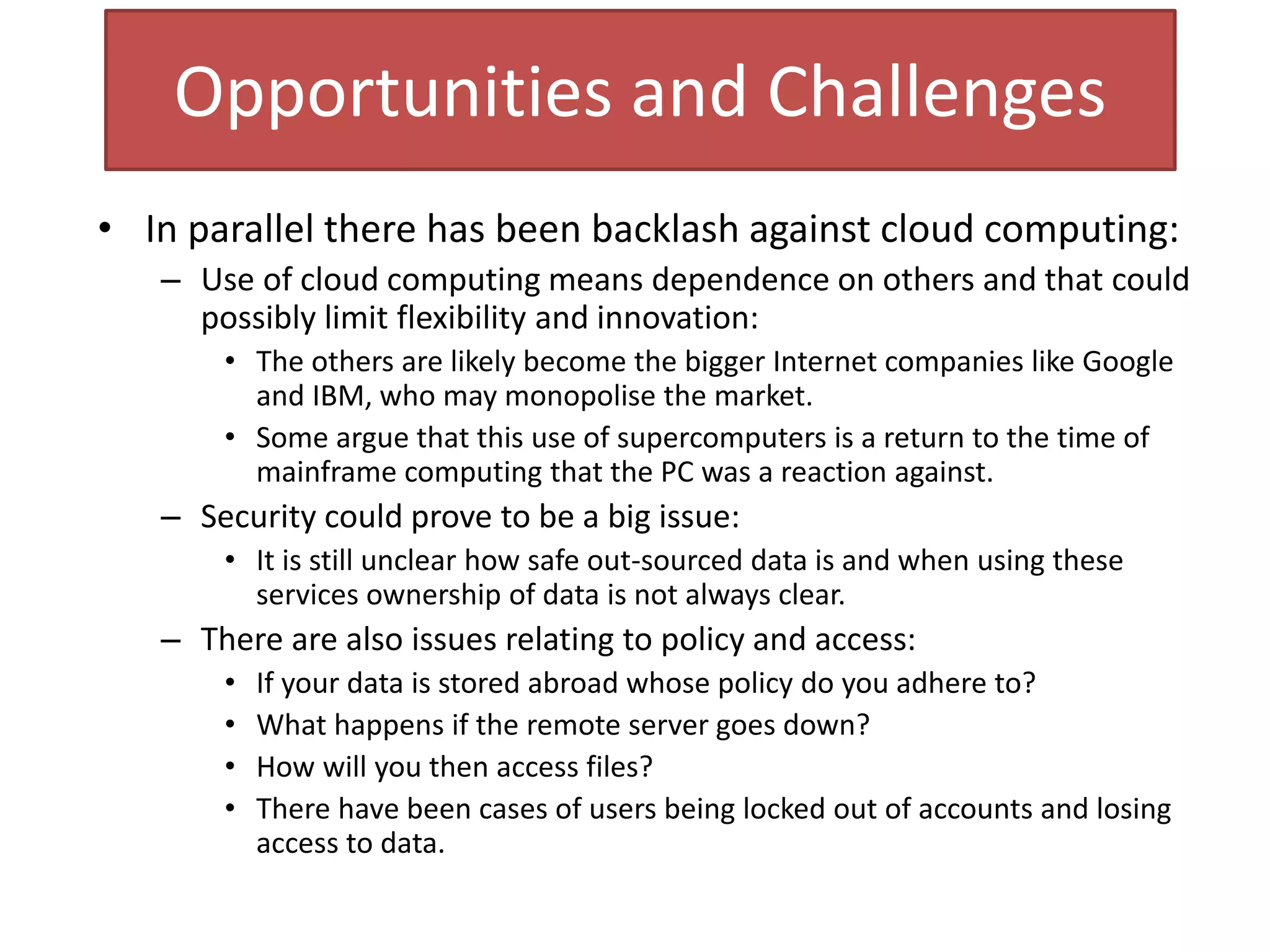 Opportunities and Challenges
• In parallel there has been backlash against cloud computing:
– Use of cloud computing means dependence on others and that could
possibly limit flexibility and innovation:
• The others are likely become the bigger Internet companies like Google
and IBM, who may monopolise the market.
• Some argue that this use of supercomputers is a return to the time of
mainframe computing that the PC was a reaction against.
– Security could prove to be a big issue:
• It is still unclear how safe out-sourced data is and when using these
services ownership of data is not always clear.
– There are also issues relating to policy and access:
• If your data is stored abroad whose policy do you adhere to?
• What happens if the remote server goes down?
• How will you then access files?
• There have been cases of users being locked out of accounts and losing
access to data.
 