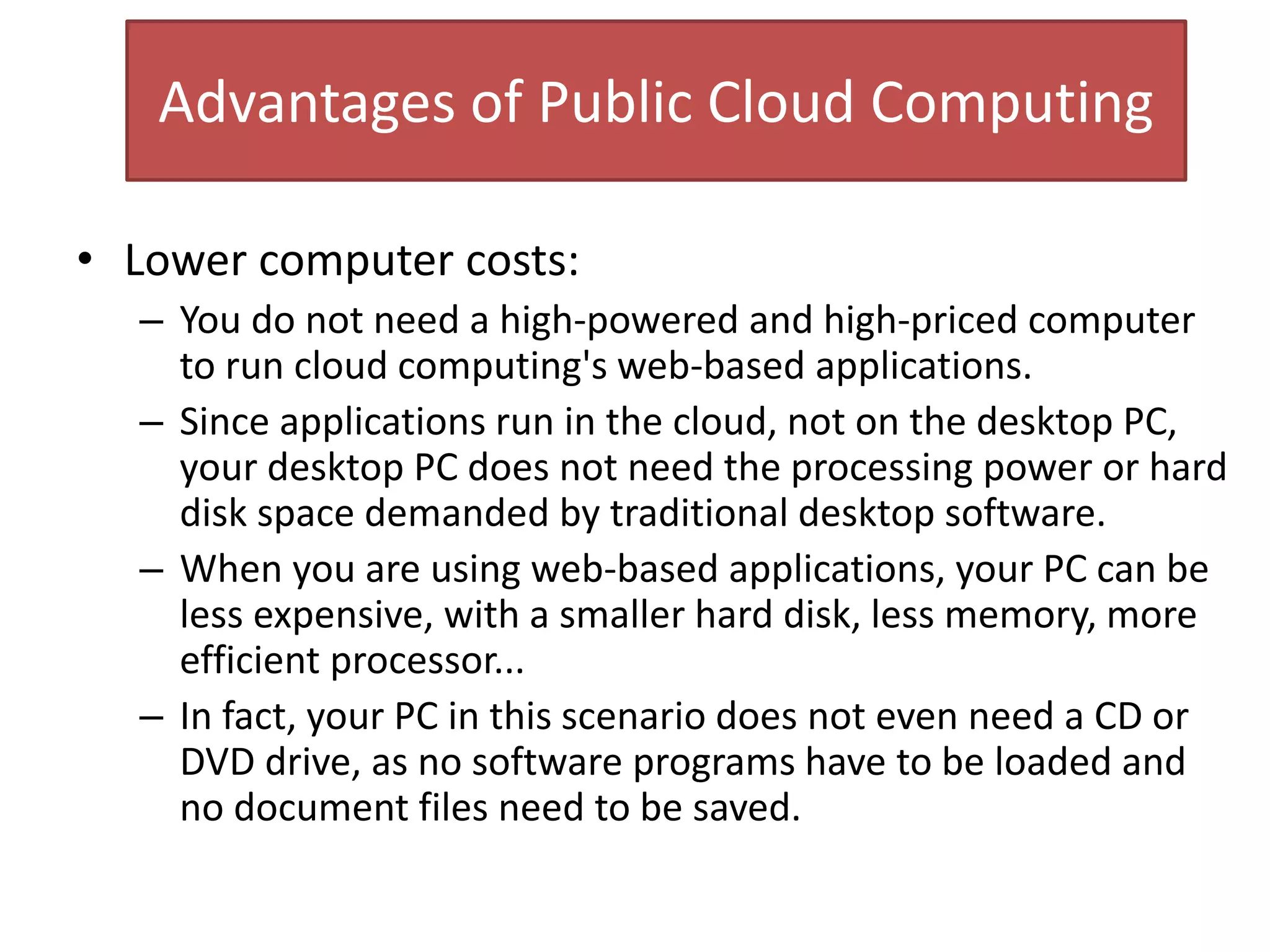 Advantages of Public Cloud Computing
• Lower computer costs:
– You do not need a high-powered and high-priced computer
to run cloud computing's web-based applications.
– Since applications run in the cloud, not on the desktop PC,
your desktop PC does not need the processing power or hard
disk space demanded by traditional desktop software.
– When you are using web-based applications, your PC can be
less expensive, with a smaller hard disk, less memory, more
efficient processor...
– In fact, your PC in this scenario does not even need a CD or
DVD drive, as no software programs have to be loaded and
no document files need to be saved.
 