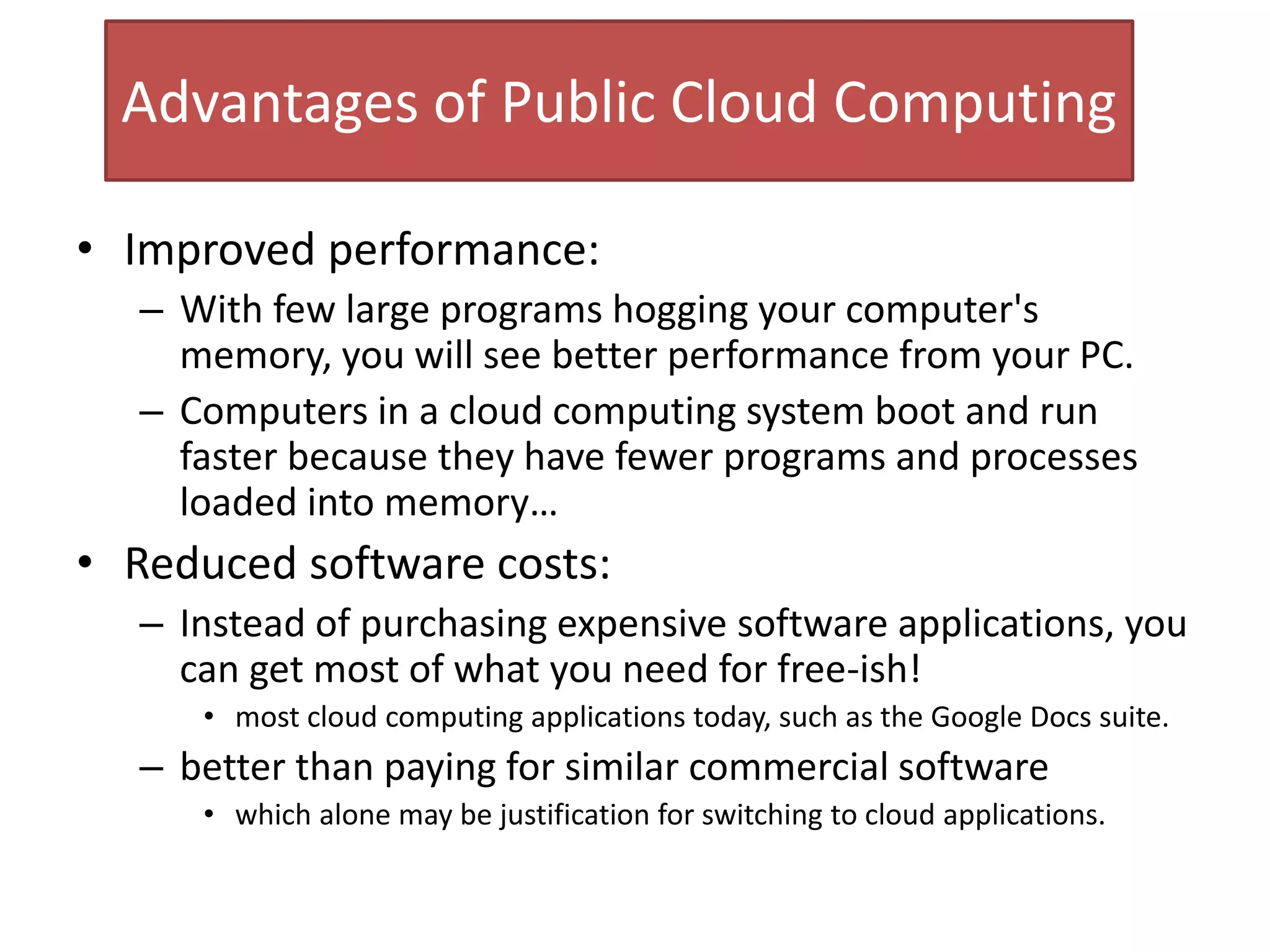 Advantages of Public Cloud Computing
• Improved performance:
– With few large programs hogging your computer's
memory, you will see better performance from your PC.
– Computers in a cloud computing system boot and run
faster because they have fewer programs and processes
loaded into memory…
• Reduced software costs:
– Instead of purchasing expensive software applications, you
can get most of what you need for free-ish!
• most cloud computing applications today, such as the Google Docs suite.
– better than paying for similar commercial software
• which alone may be justification for switching to cloud applications.
 