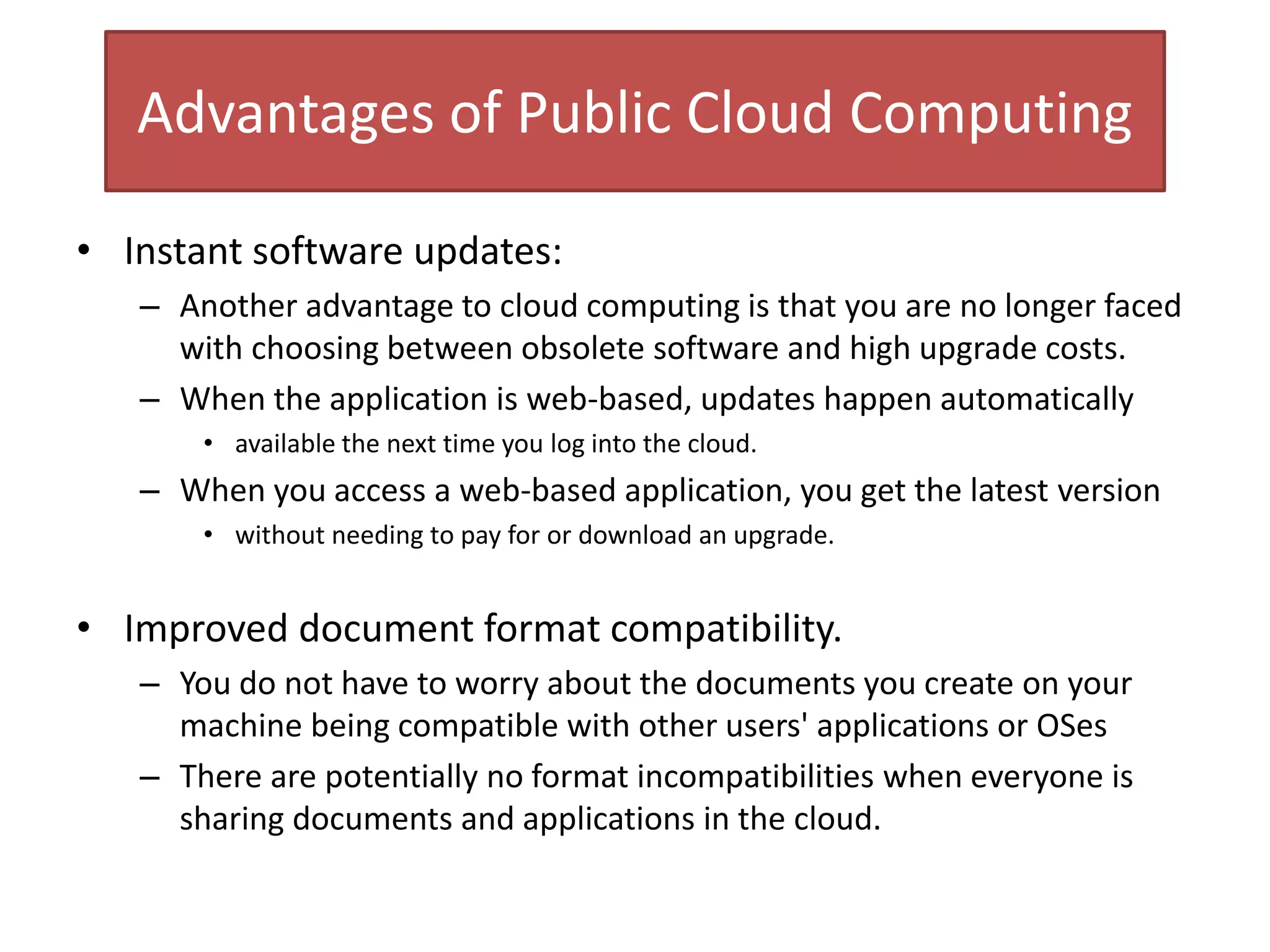 Advantages of Public Cloud Computing
• Instant software updates:
– Another advantage to cloud computing is that you are no longer faced
with choosing between obsolete software and high upgrade costs.
– When the application is web-based, updates happen automatically
• available the next time you log into the cloud.
– When you access a web-based application, you get the latest version
• without needing to pay for or download an upgrade.
• Improved document format compatibility.
– You do not have to worry about the documents you create on your
machine being compatible with other users' applications or OSes
– There are potentially no format incompatibilities when everyone is
sharing documents and applications in the cloud.
 