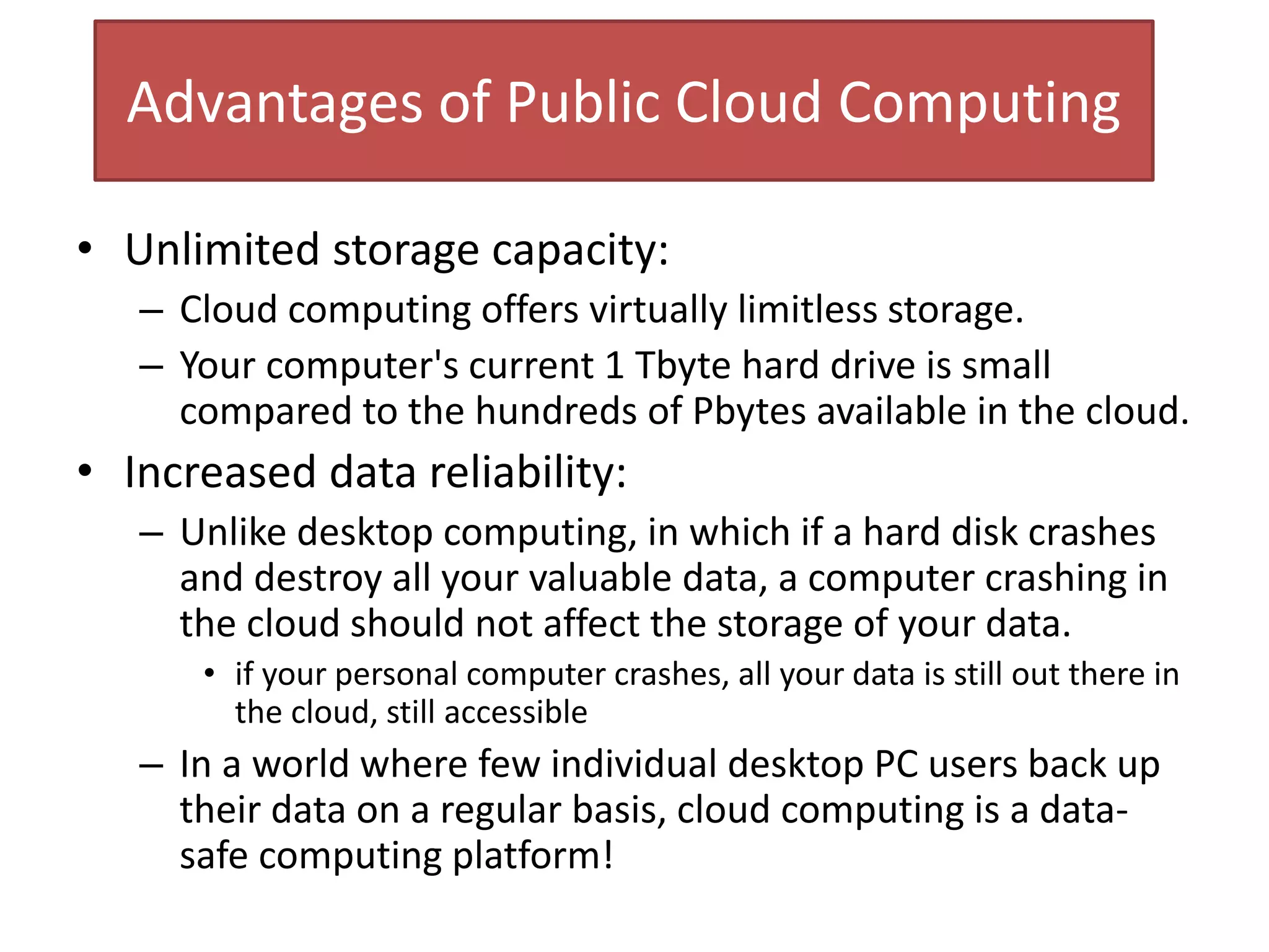 Advantages of Public Cloud Computing
• Unlimited storage capacity:
– Cloud computing offers virtually limitless storage.
– Your computer's current 1 Tbyte hard drive is small
compared to the hundreds of Pbytes available in the cloud.
• Increased data reliability:
– Unlike desktop computing, in which if a hard disk crashes
and destroy all your valuable data, a computer crashing in
the cloud should not affect the storage of your data.
• if your personal computer crashes, all your data is still out there in
the cloud, still accessible
– In a world where few individual desktop PC users back up
their data on a regular basis, cloud computing is a data-
safe computing platform!
 