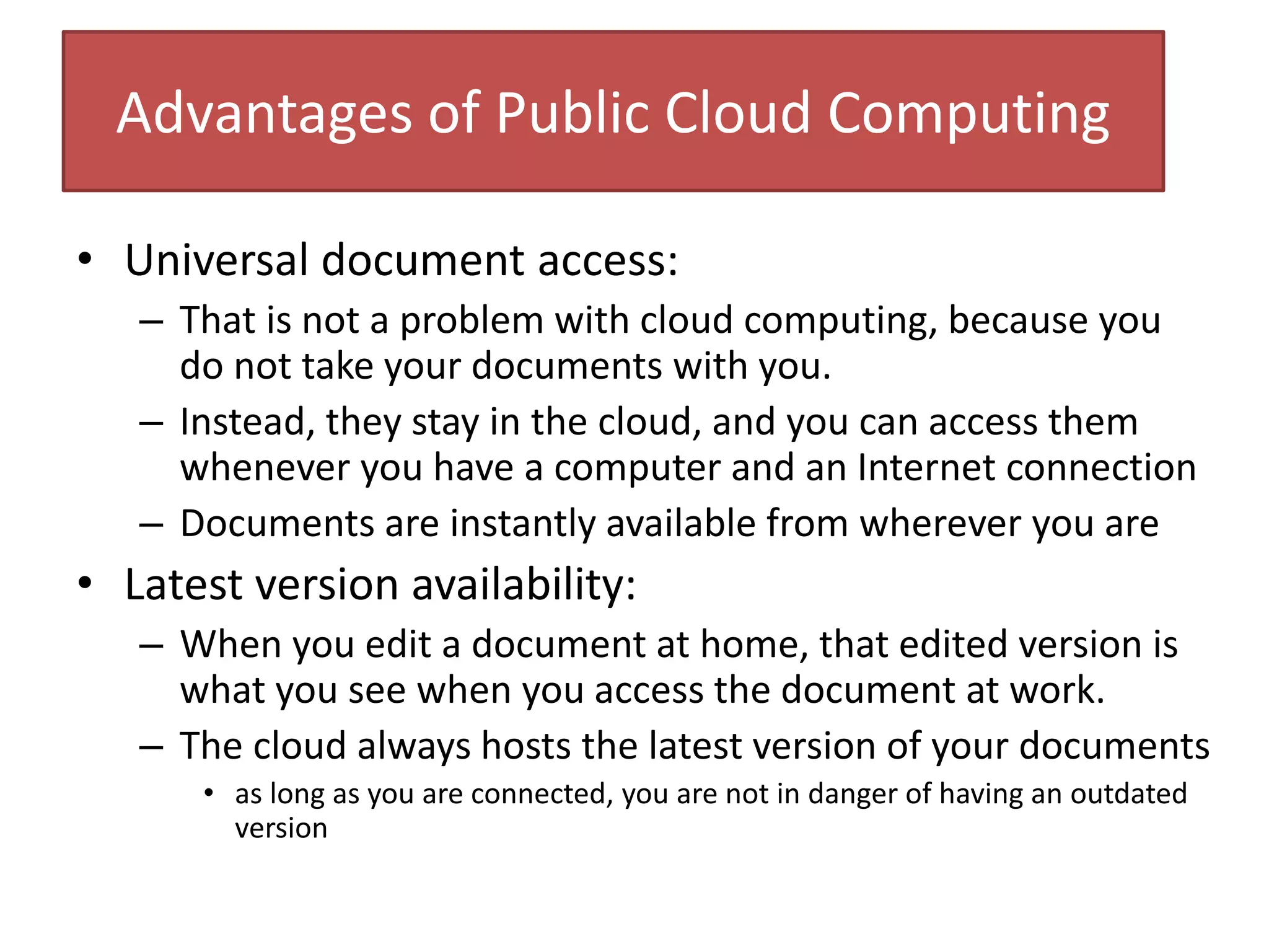 Advantages of Public Cloud Computing
• Universal document access:
– That is not a problem with cloud computing, because you
do not take your documents with you.
– Instead, they stay in the cloud, and you can access them
whenever you have a computer and an Internet connection
– Documents are instantly available from wherever you are
• Latest version availability:
– When you edit a document at home, that edited version is
what you see when you access the document at work.
– The cloud always hosts the latest version of your documents
• as long as you are connected, you are not in danger of having an outdated
version
 