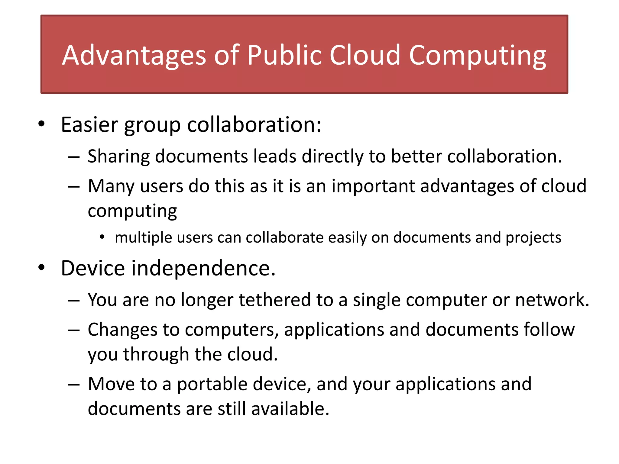 Advantages of Public Cloud Computing
• Easier group collaboration:
– Sharing documents leads directly to better collaboration.
– Many users do this as it is an important advantages of cloud
computing
• multiple users can collaborate easily on documents and projects
• Device independence.
– You are no longer tethered to a single computer or network.
– Changes to computers, applications and documents follow
you through the cloud.
– Move to a portable device, and your applications and
documents are still available.
 