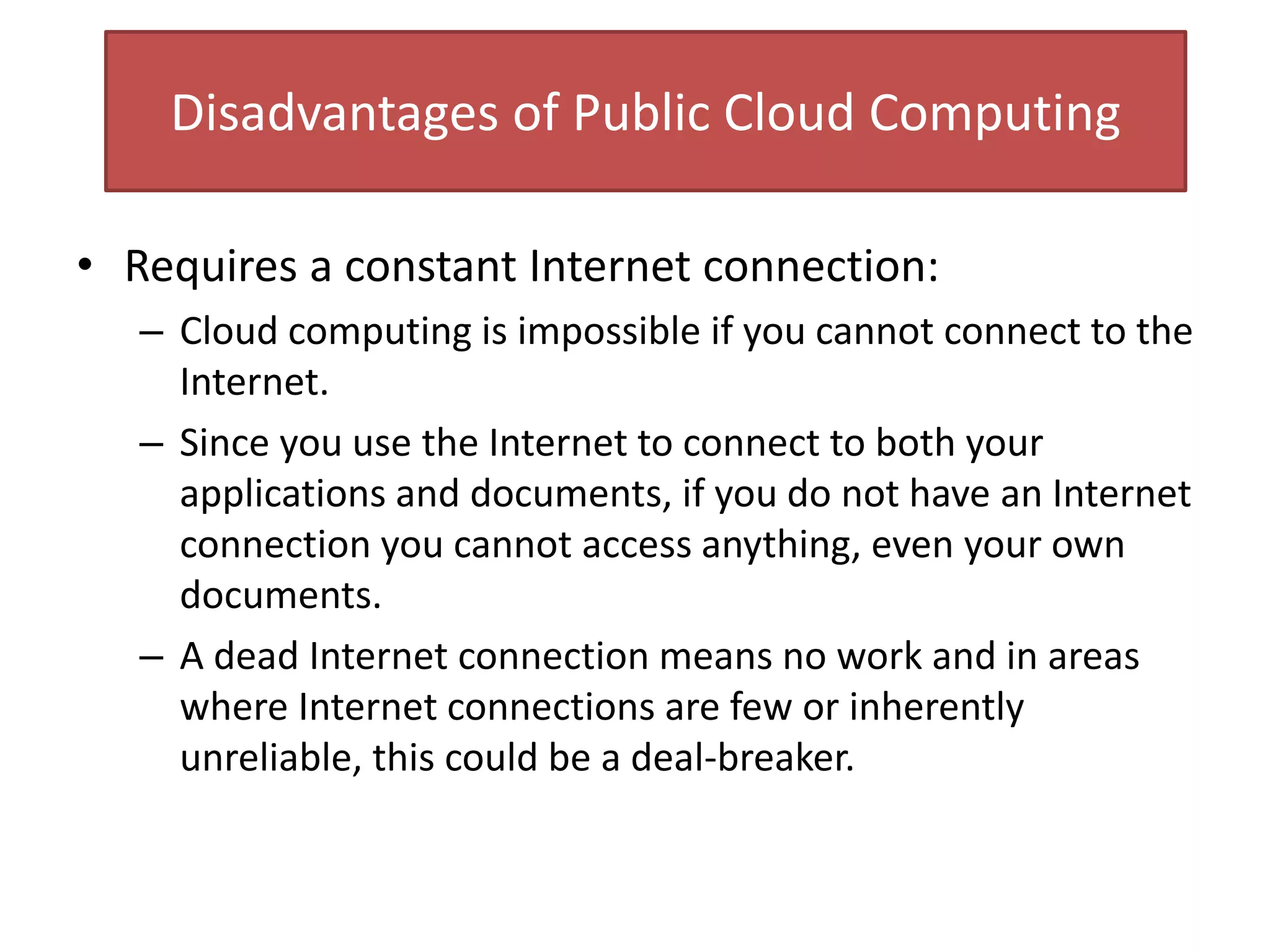 Disadvantages of Public Cloud Computing
• Requires a constant Internet connection:
– Cloud computing is impossible if you cannot connect to the
Internet.
– Since you use the Internet to connect to both your
applications and documents, if you do not have an Internet
connection you cannot access anything, even your own
documents.
– A dead Internet connection means no work and in areas
where Internet connections are few or inherently
unreliable, this could be a deal-breaker.
 
