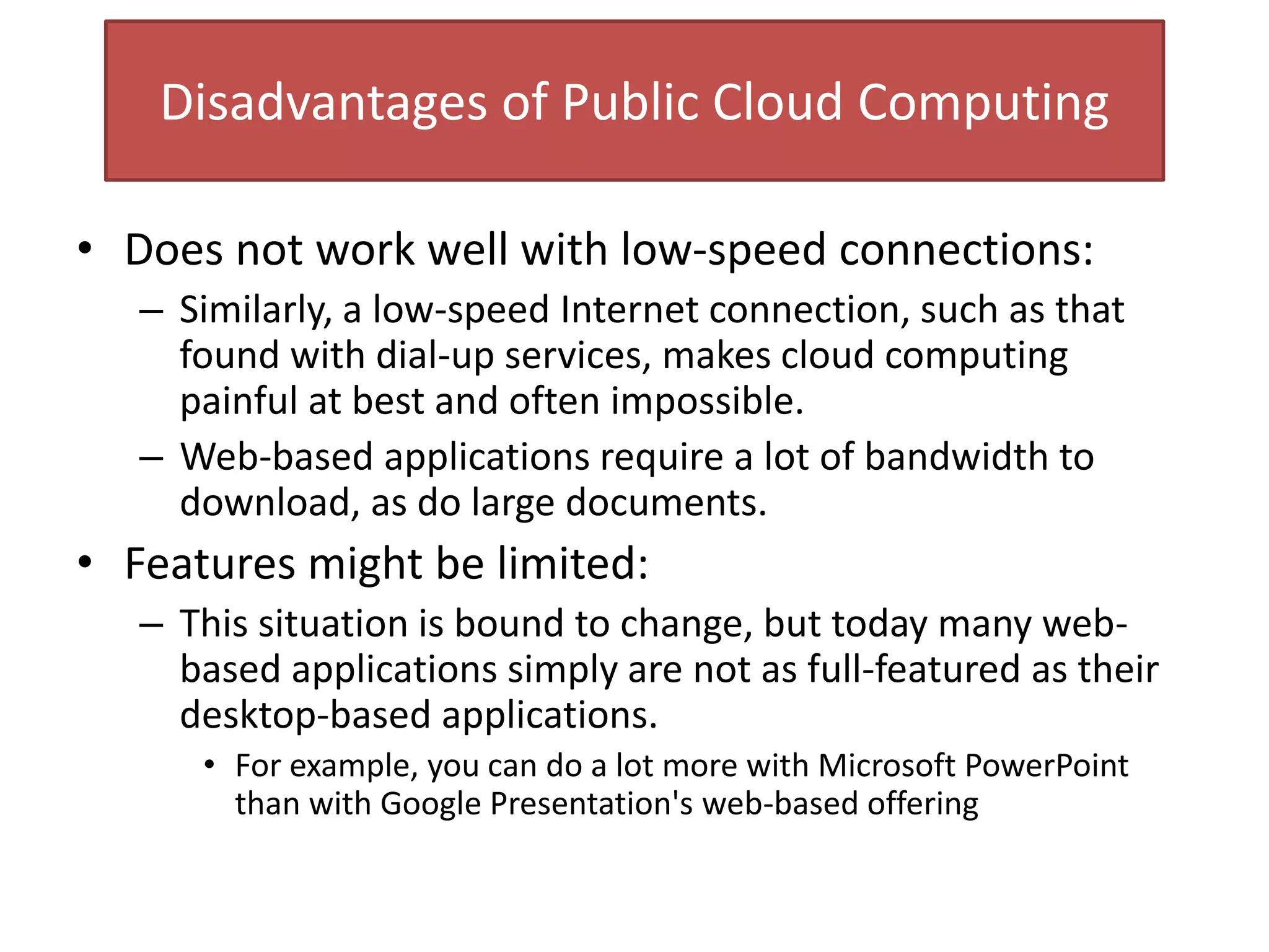 Disadvantages of Public Cloud Computing
• Does not work well with low-speed connections:
– Similarly, a low-speed Internet connection, such as that
found with dial-up services, makes cloud computing
painful at best and often impossible.
– Web-based applications require a lot of bandwidth to
download, as do large documents.
• Features might be limited:
– This situation is bound to change, but today many web-
based applications simply are not as full-featured as their
desktop-based applications.
• For example, you can do a lot more with Microsoft PowerPoint
than with Google Presentation's web-based offering
 