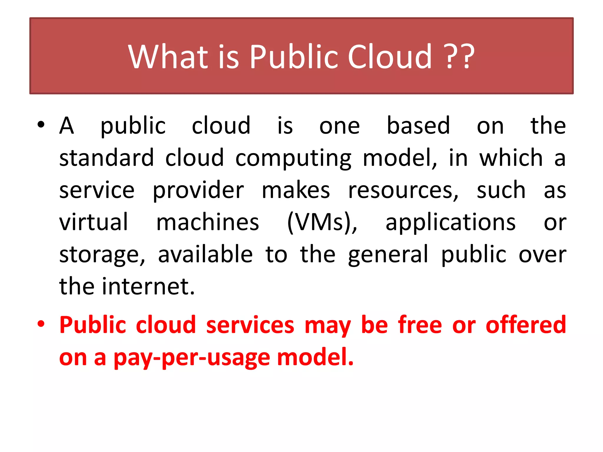 What is Public Cloud ??
• A public cloud is one based on the
standard cloud computing model, in which a
service provider makes resources, such as
virtual machines (VMs), applications or
storage, available to the general public over
the internet.
• Public cloud services may be free or offered
on a pay-per-usage model.
 