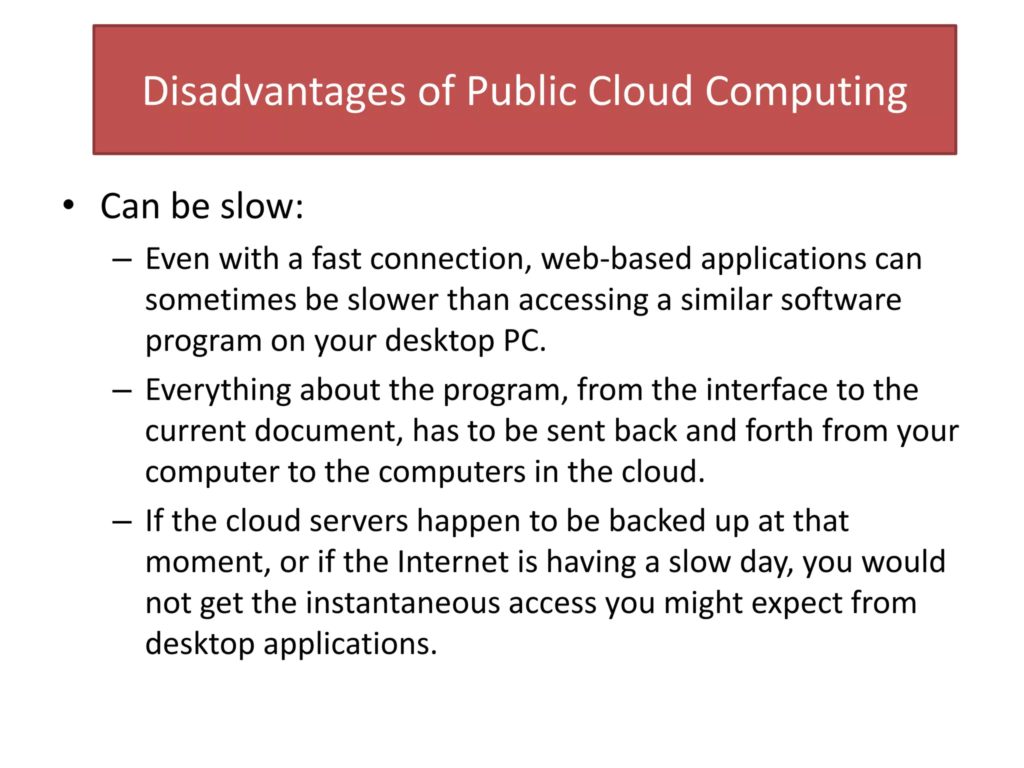 Disadvantages of Public Cloud Computing
• Can be slow:
– Even with a fast connection, web-based applications can
sometimes be slower than accessing a similar software
program on your desktop PC.
– Everything about the program, from the interface to the
current document, has to be sent back and forth from your
computer to the computers in the cloud.
– If the cloud servers happen to be backed up at that
moment, or if the Internet is having a slow day, you would
not get the instantaneous access you might expect from
desktop applications.
 