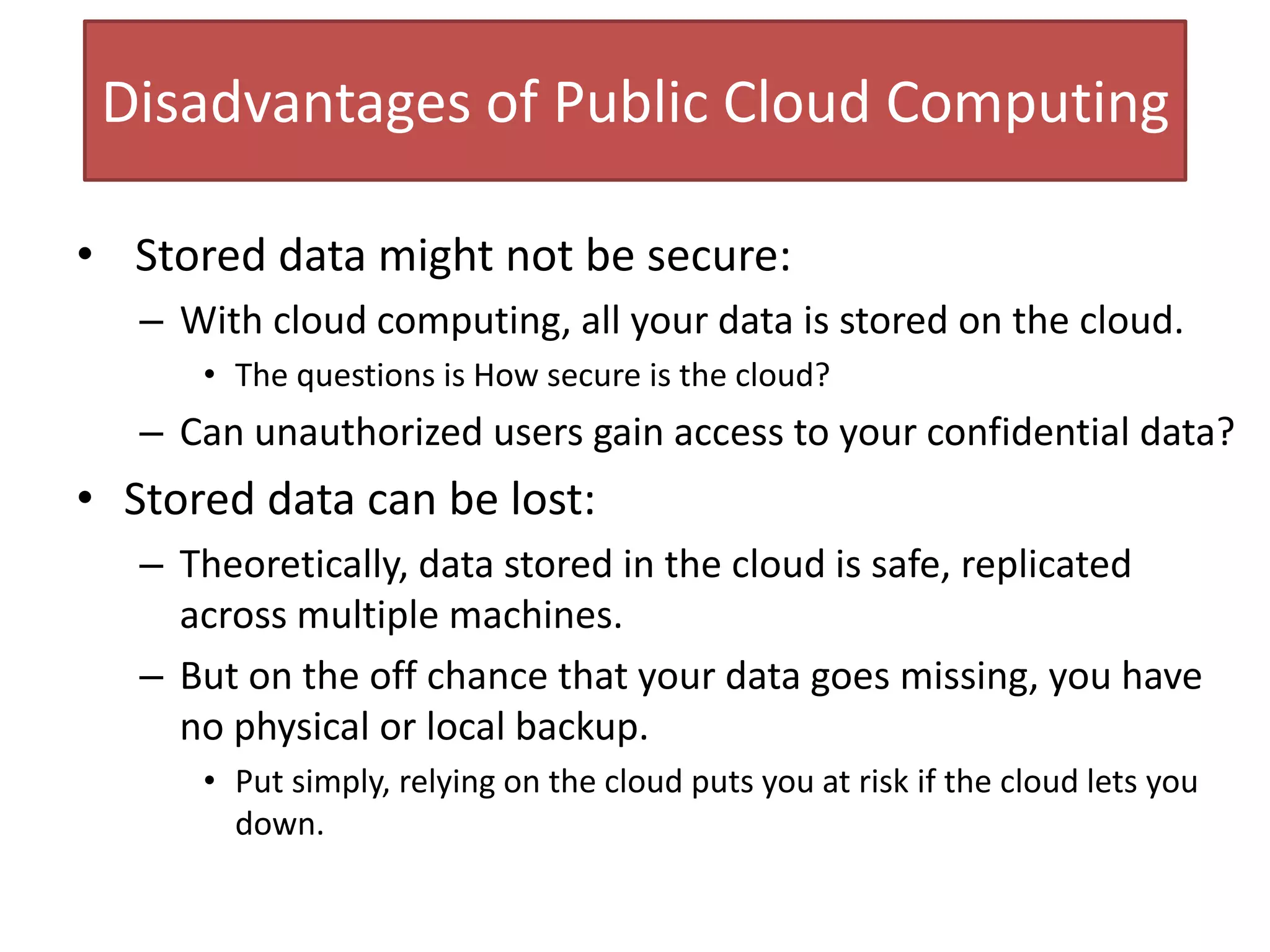 Disadvantages of Public Cloud Computing
• Stored data might not be secure:
– With cloud computing, all your data is stored on the cloud.
• The questions is How secure is the cloud?
– Can unauthorized users gain access to your confidential data?
• Stored data can be lost:
– Theoretically, data stored in the cloud is safe, replicated
across multiple machines.
– But on the off chance that your data goes missing, you have
no physical or local backup.
• Put simply, relying on the cloud puts you at risk if the cloud lets you
down.
 