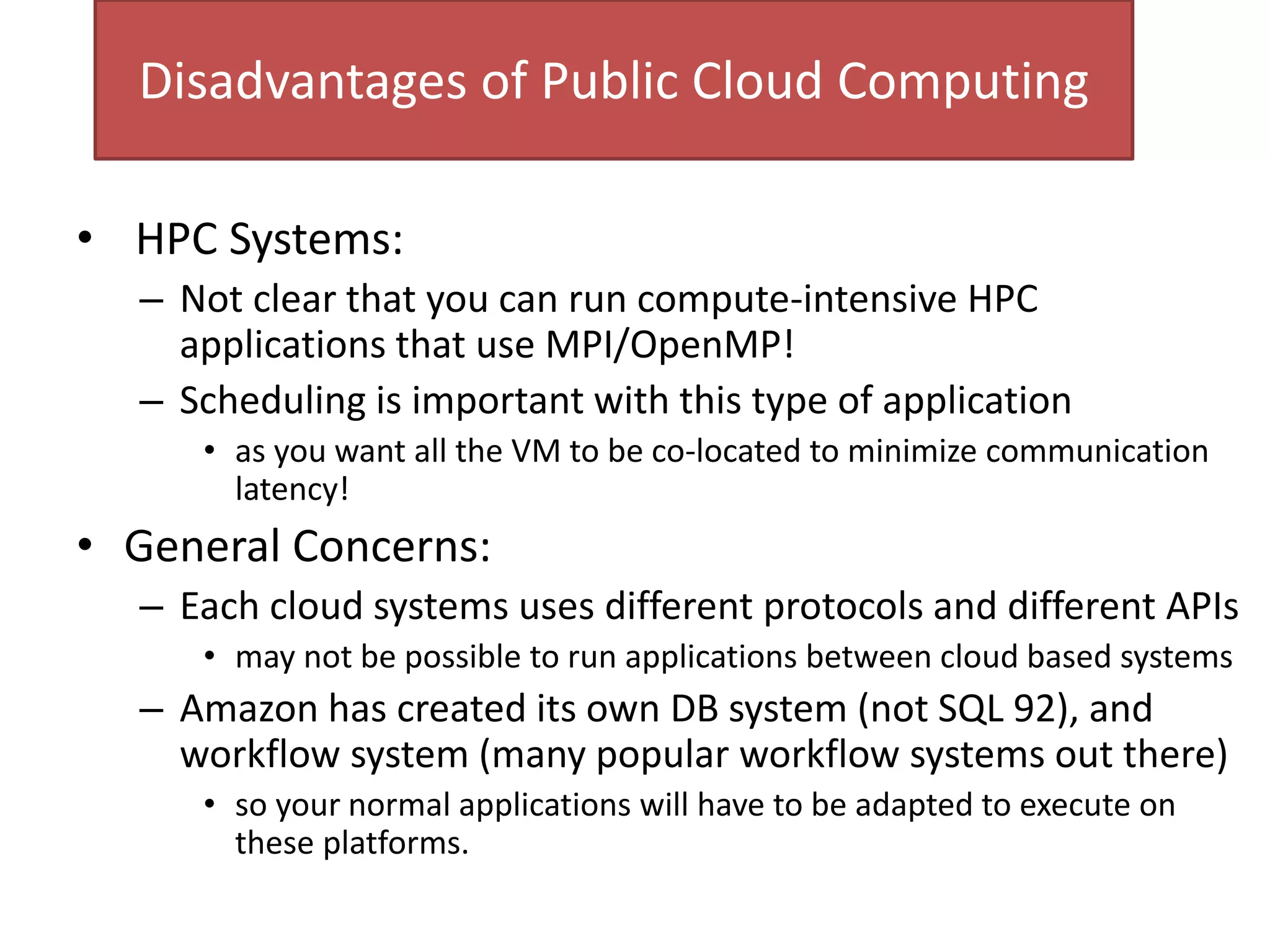 Disadvantages of Public Cloud Computing
• HPC Systems:
– Not clear that you can run compute-intensive HPC
applications that use MPI/OpenMP!
– Scheduling is important with this type of application
• as you want all the VM to be co-located to minimize communication
latency!
• General Concerns:
– Each cloud systems uses different protocols and different APIs
• may not be possible to run applications between cloud based systems
– Amazon has created its own DB system (not SQL 92), and
workflow system (many popular workflow systems out there)
• so your normal applications will have to be adapted to execute on
these platforms.
 