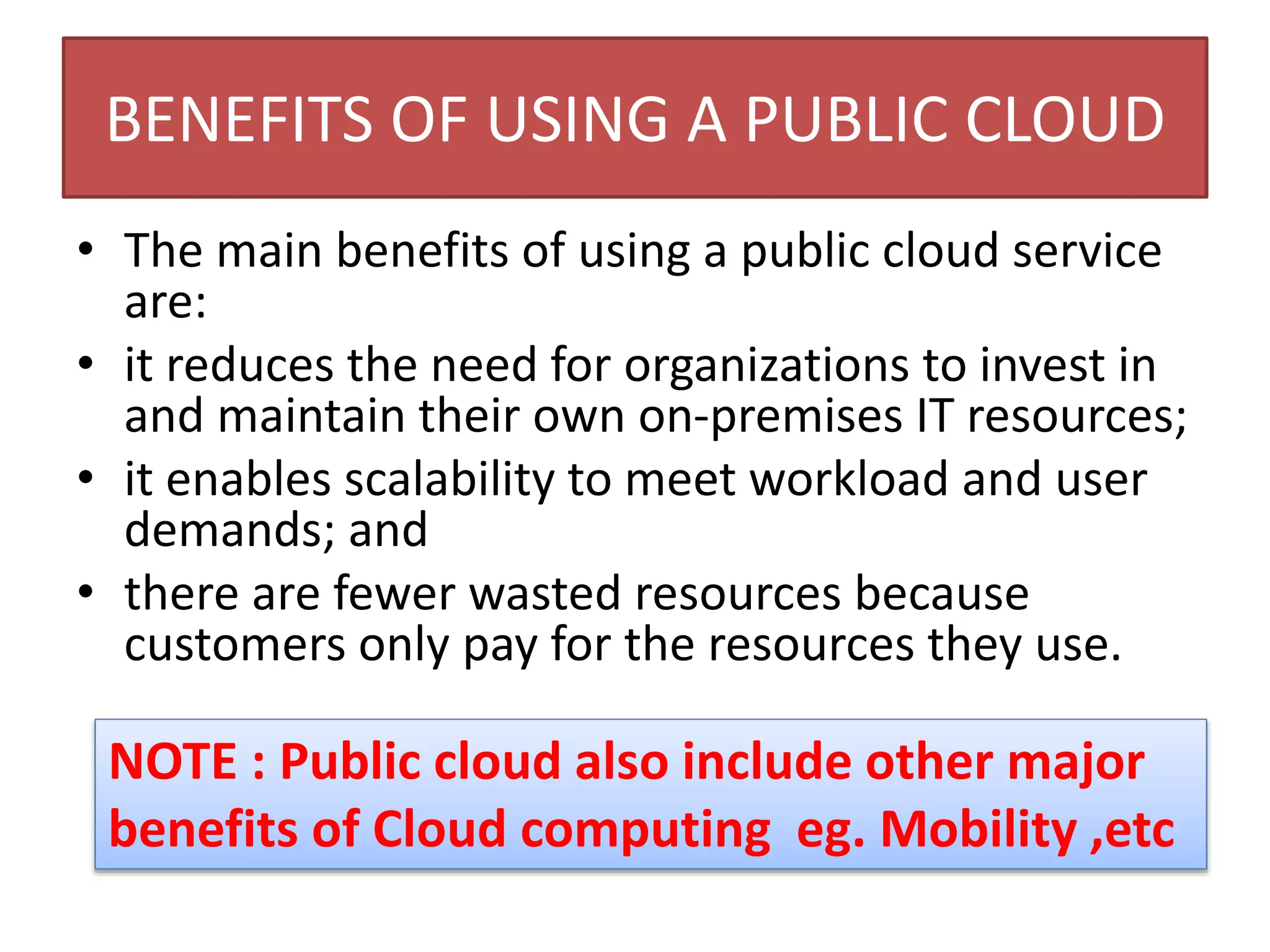 BENEFITS OF USING A PUBLIC CLOUD
• The main benefits of using a public cloud service
are:
• it reduces the need for organizations to invest in
and maintain their own on-premises IT resources;
• it enables scalability to meet workload and user
demands; and
• there are fewer wasted resources because
customers only pay for the resources they use.
NOTE : Public cloud also include other major
benefits of Cloud computing eg. Mobility ,etc
 
