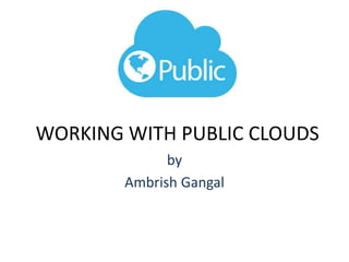 WORKING WITH PUBLIC CLOUDS
by
Ambrish Gangal
 