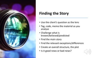 Finding the Story
• Use the client’s question as the lens
• Tag, code, memo the material as you
analyse
• Challenge what i...