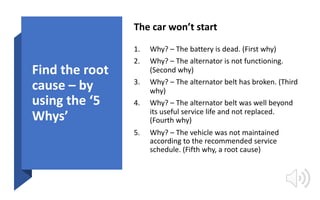Find the root
cause – by
using the ‘5
Whys’
The car won’t start
1. Why? – The battery is dead. (First why)
2. Why? – The a...