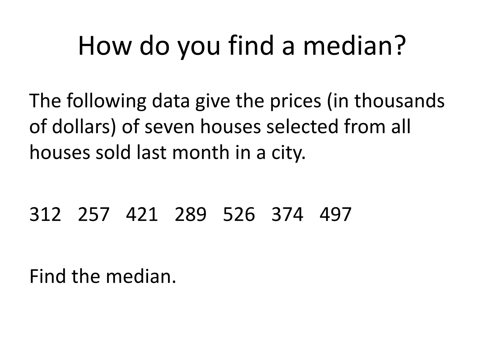 How do you find a median?The following data give the prices (in thousands of dollars) of seven houses selected from all houses sold last month in a city.312	257	421	289	526	374	497Find the median.